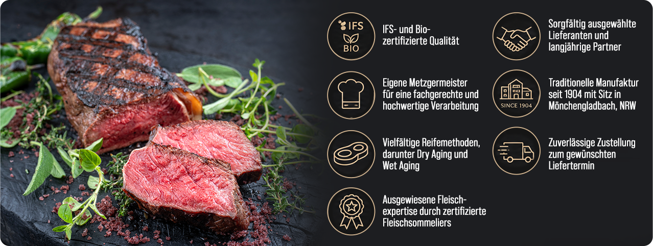Unsere Qualit�tsversprechen: IFS- und Bio-zertifizierte Qualit�t, eigene Metzgermeister, vielf�ltige Reifemethoden, sorgf�ltig ausgew�hlte Lieferanten, traditionelle Manufaktur seit 1904 in M�nchengladbach, zuverl�ssige Zustellung, ausgewiesene Fleischexpertise